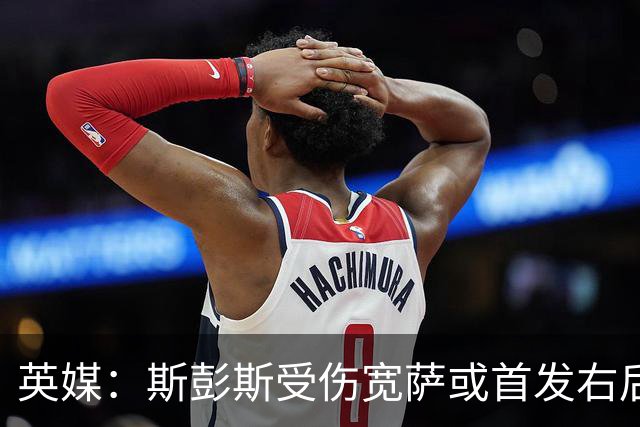 英媒：斯彭斯受伤宽萨或首发右后卫 萨卡戈登大概率先发